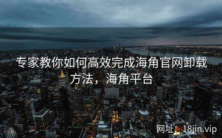 专家教你如何高效完成海角官网卸载方法，海角平台