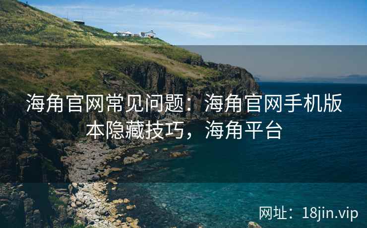 海角官网常见问题：海角官网手机版本隐藏技巧，海角平台