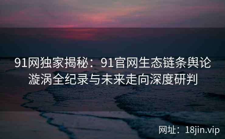 91网独家揭秘：91官网生态链条舆论漩涡全纪录与未来走向深度研判