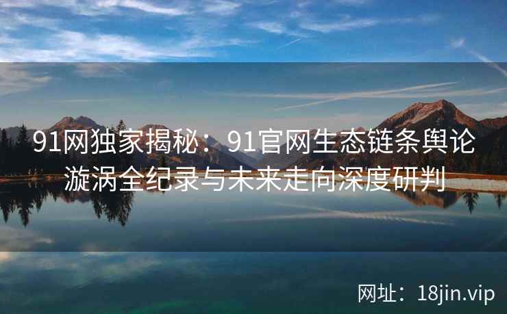 91网独家揭秘：91官网生态链条舆论漩涡全纪录与未来走向深度研判