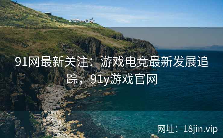 91网最新关注：游戏电竞最新发展追踪，91y游戏官网