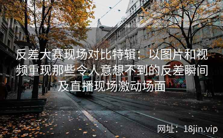 反差大赛现场对比特辑：以图片和视频重现那些令人意想不到的反差瞬间及直播现场激动场面