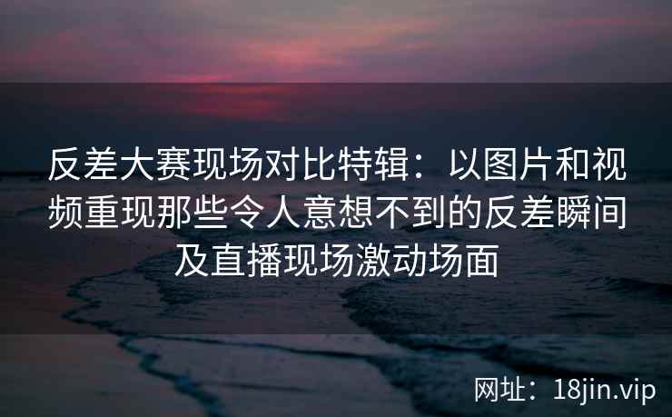 反差大赛现场对比特辑：以图片和视频重现那些令人意想不到的反差瞬间及直播现场激动场面