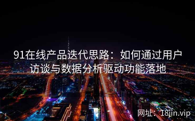 91在线产品迭代思路：如何通过用户访谈与数据分析驱动功能落地