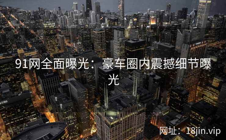 91网全面曝光：豪车圈内震撼细节曝光