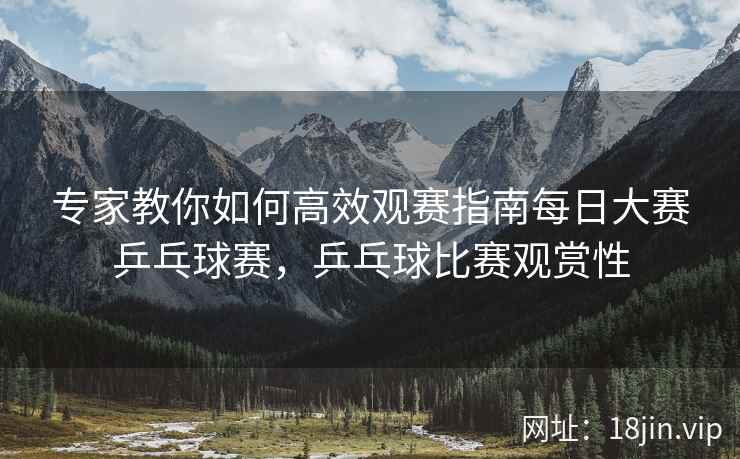专家教你如何高效观赛指南每日大赛乒乓球赛，乒乓球比赛观赏性