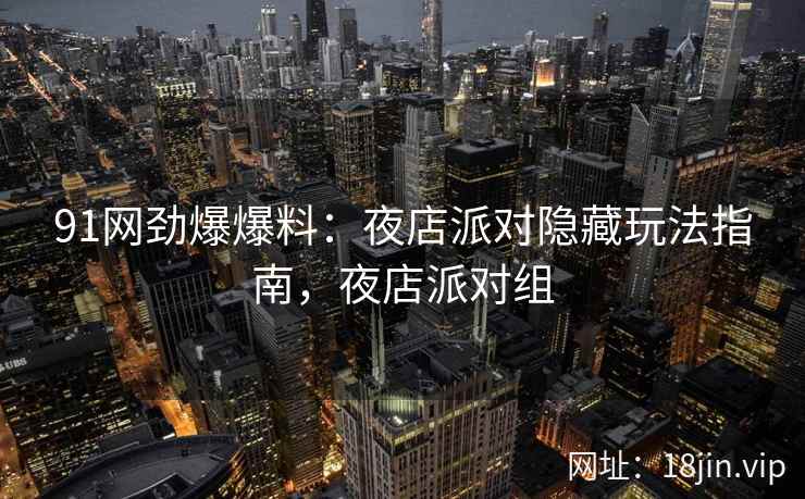 91网劲爆爆料：夜店派对隐藏玩法指南，夜店派对组