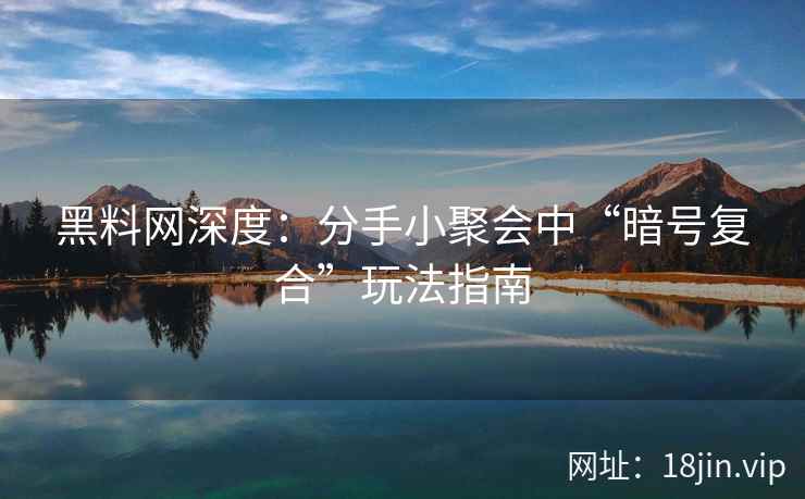 黑料网深度：分手小聚会中“暗号复合”玩法指南