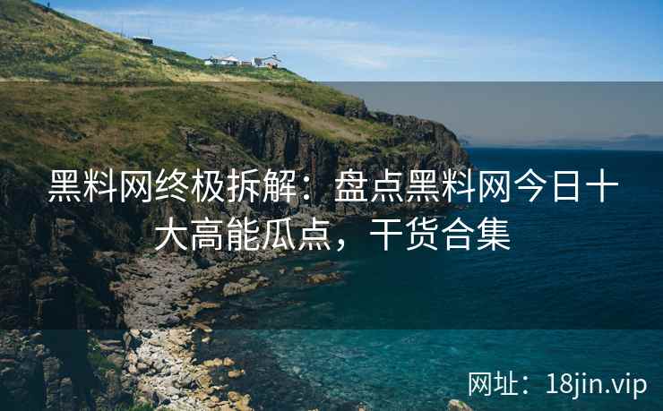 黑料网终极拆解：盘点黑料网今日十大高能瓜点，干货合集