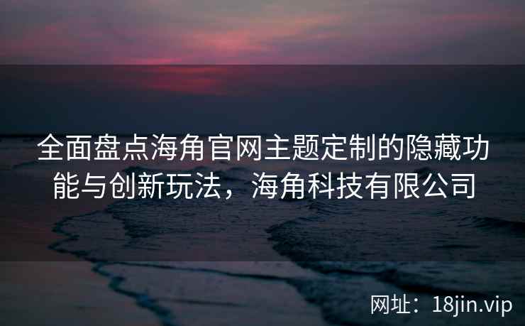 全面盘点海角官网主题定制的隐藏功能与创新玩法，海角科技有限公司