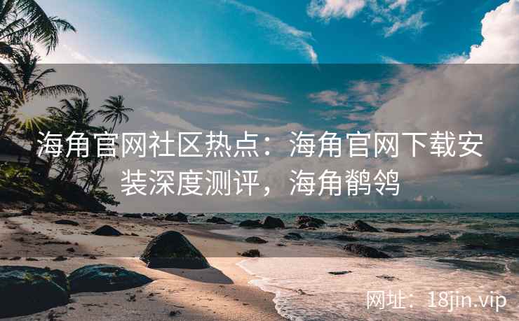 海角官网社区热点：海角官网下载安装深度测评，海角鹡鸰