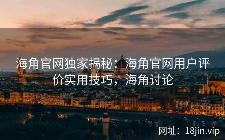 海角官网独家揭秘：海角官网用户评价实用技巧，海角讨论