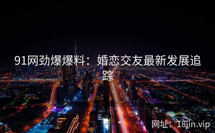 91网劲爆爆料：婚恋交友最新发展追踪