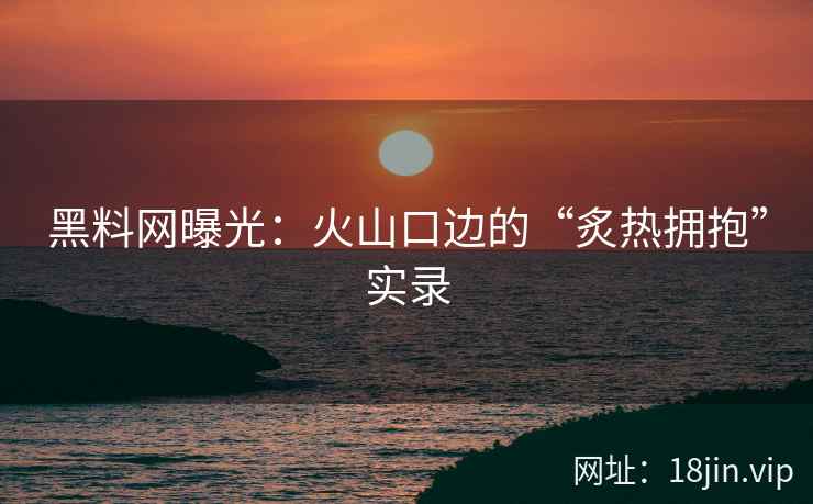 黑料网曝光：火山口边的“炙热拥抱”实录