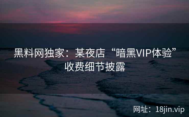 黑料网独家：某夜店“暗黑VIP体验”收费细节披露