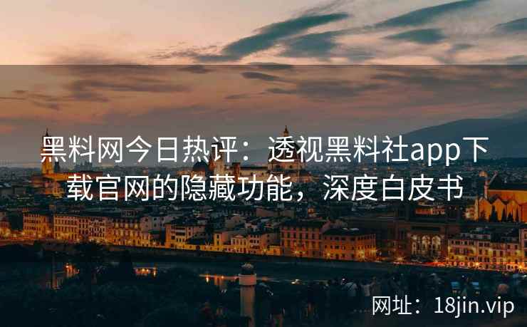 黑料网今日热评：透视黑料社app下载官网的隐藏功能，深度白皮书