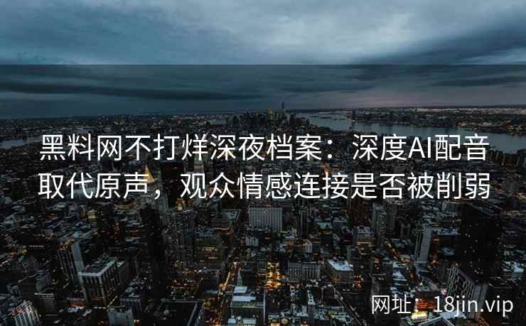 黑料网不打烊深夜档案：深度AI配音取代原声，观众情感连接是否被削弱