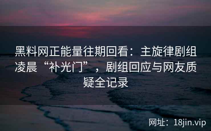 黑料网正能量往期回看：主旋律剧组凌晨“补光门”，剧组回应与网友质疑全记录