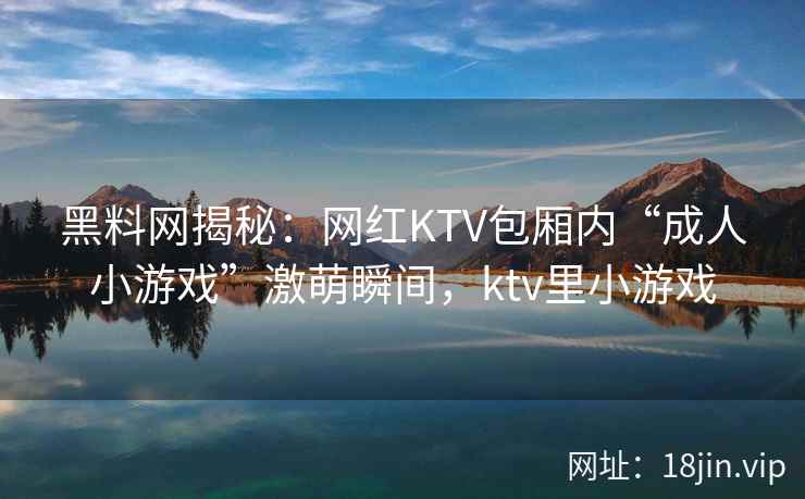 黑料网揭秘：网红KTV包厢内“成人小游戏”激萌瞬间，ktv里小游戏