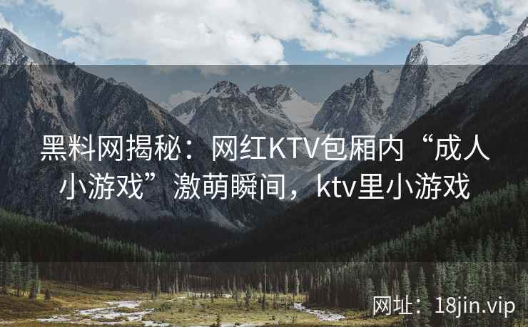 黑料网揭秘:网红KTV包厢内“成人小游戏”激萌瞬间,ktv里小游戏 黑料网揭秘:网红KTV包厢内“成人小游戏”激萌瞬间,ktv里小游戏
