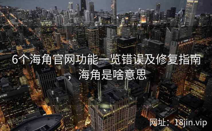 6个海角官网功能一览错误及修复指南，海角是啥意思