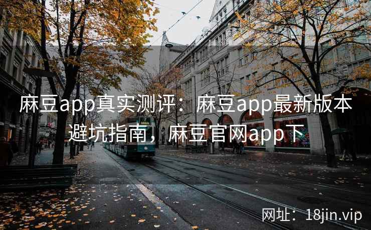 麻豆app真实测评：麻豆app最新版本避坑指南，麻豆官网app下