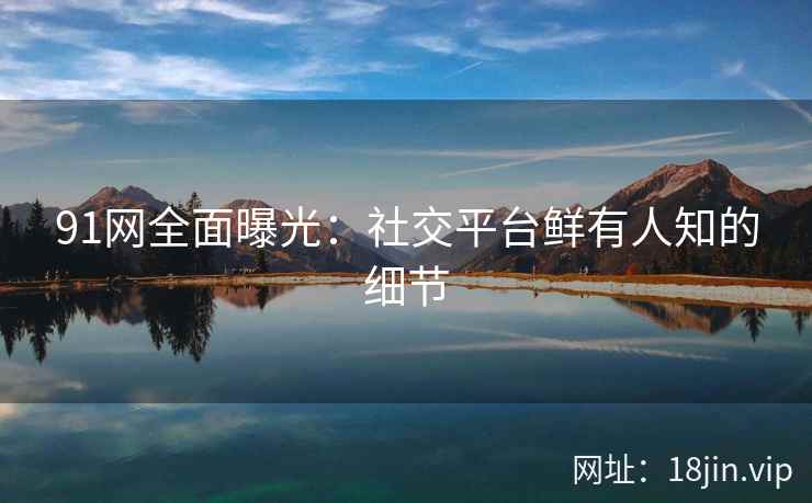 91网全面曝光：社交平台鲜有人知的细节