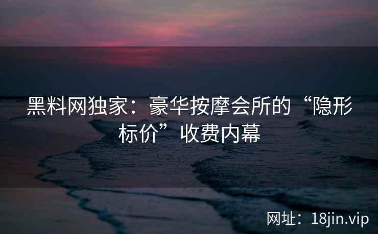 黑料网独家：豪华按摩会所的“隐形标价”收费内幕