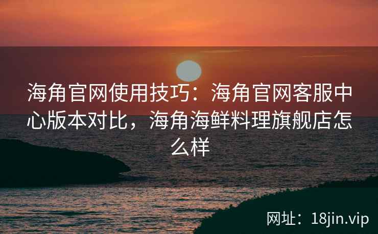 海角官网使用技巧：海角官网客服中心版本对比，海角海鲜料理旗舰店怎么样