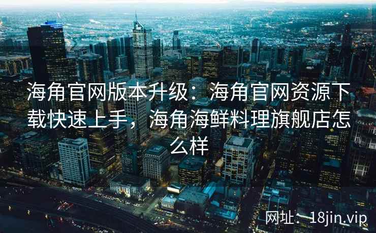海角官网版本升级：海角官网资源下载快速上手，海角海鲜料理旗舰店怎么样