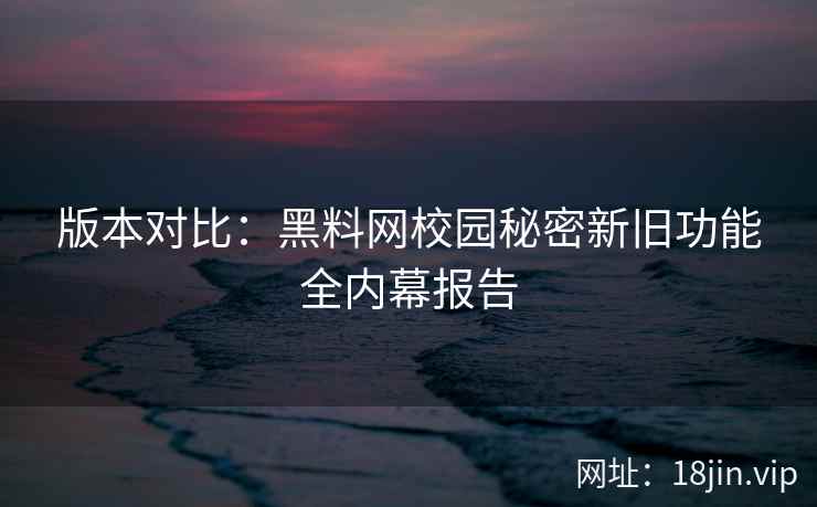 版本对比：黑料网校园秘密新旧功能全内幕报告