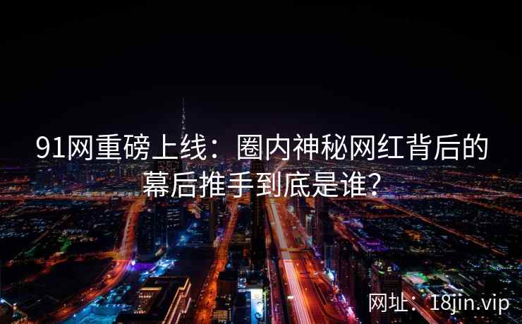 91网重磅上线：圈内神秘网红背后的幕后推手到底是谁？