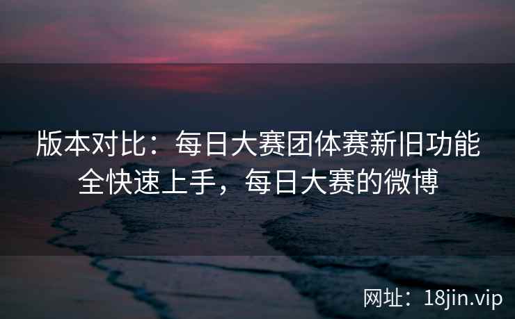 版本对比：每日大赛团体赛新旧功能全快速上手，每日大赛的微博