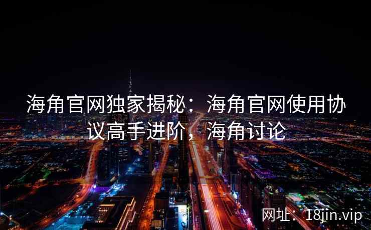 海角官网独家揭秘：海角官网使用协议高手进阶，海角讨论
