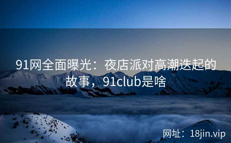 91网全面曝光：夜店派对高潮迭起的故事，91club是啥