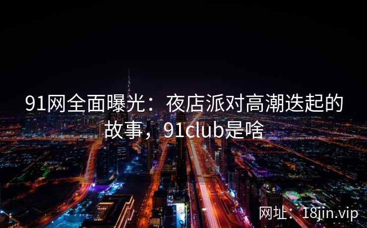 91网全面曝光:夜店派对高潮迭起的故事,91club是啥 91网全面曝光:夜店派对高潮迭起的故事,91club是啥