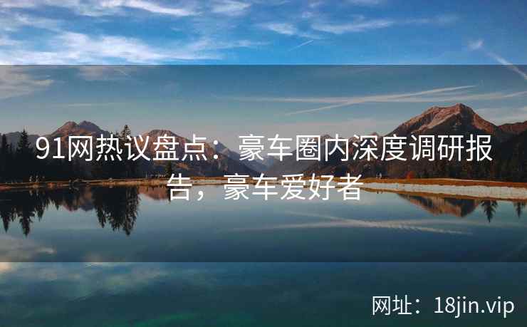 91网热议盘点：豪车圈内深度调研报告，豪车爱好者