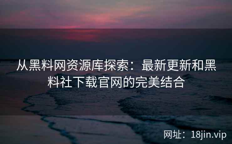 从黑料网资源库探索：最新更新和黑料社下载官网的完美结合