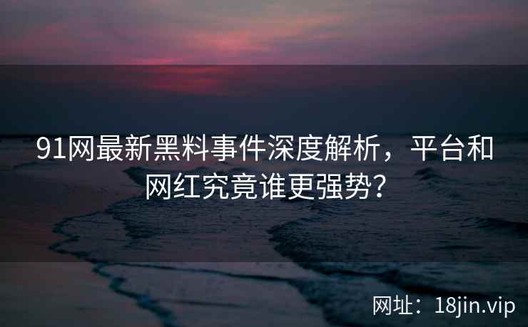 91网最新黑料事件深度解析，平台和网红究竟谁更强势？