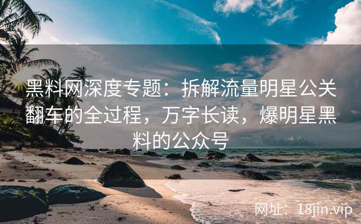黑料网深度专题：拆解流量明星公关翻车的全过程，万字长读，爆明星黑料的公众号