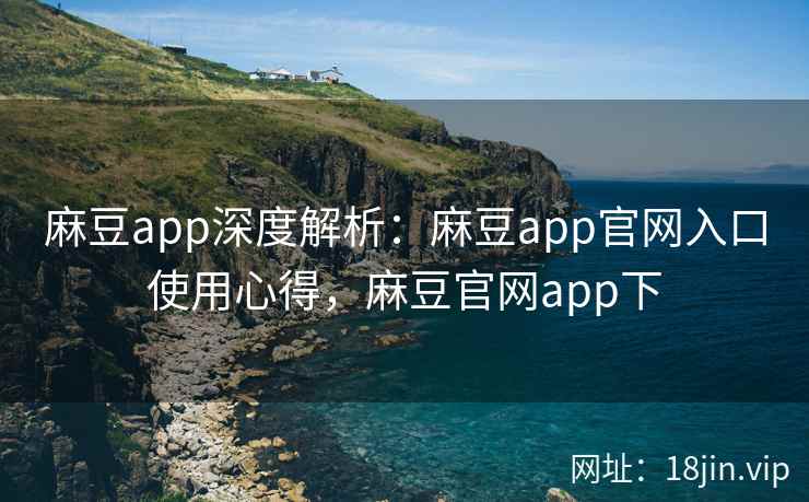 麻豆app深度解析：麻豆app官网入口使用心得，麻豆官网app下
